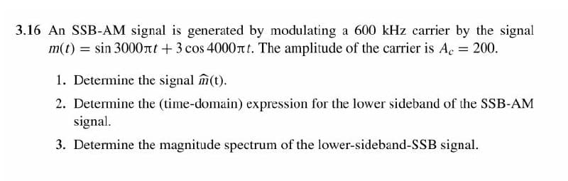3.16 An SSB-AM signal is generated by modulating a 600 kHz carrier by the signal
m(t) = sin 3000nt + 3 cos 4000nt. The amplitude of the carrier is Ac 200.
1. Determine the signal m(t).
2. Determine the (time-domain) expression for the lower sideband of the SSB-AM
signal.
3. Determine the magnitude spectrum of the lower-sideband-SSB signal.
