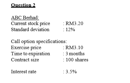 Question 2
ABC Berhad:
Current stock price
: RM3.20
: 12%
Standard deviation
Call option specifications:
Exercise price
Time to expiration
Contract size
:RM3.10
: 3 months
: 100 shares
Interest rate
:3.5%
