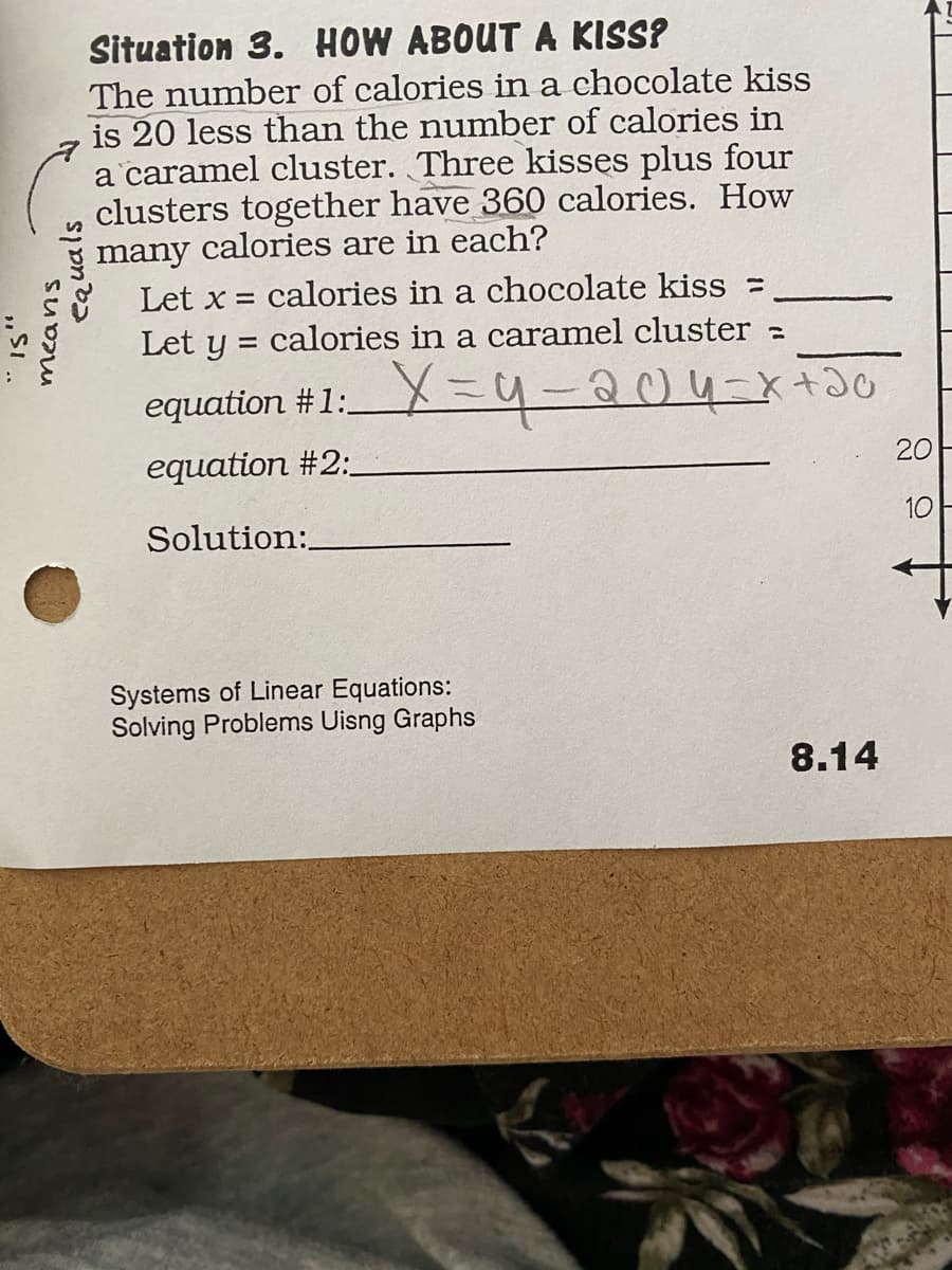 Situation 3. HOW ABOUT A KISS?
The number of calories in a chocolate kiss
is 20 less than the number of calories in
a caramel cluster. Three kisses plus four
clusters together have 360 calories. How
many calories are in each?
Let x =
calories in a chocolate kiss =
Let y = calories in a caramel cluster =
equation #1:X =4-204-x+0
equation #2:
20
10
Solution:
Systems of Linear Equations:
Solving Problems Uisng Graphs
8.14
means
equals
