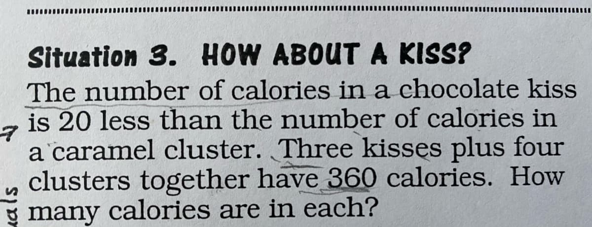 Situation 3. HOW ABOUTA KISS?
The number of calories in a chocolate kiss
is 20 less than the number of calories in
a caramel cluster. Three kisses plus four
clusters together have 360 calories. How
g many calories are in each?
