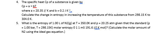 4. The specific heat Cp of a substance is given by
Cop=a+BT
where a = 20.35 J/K and b = 0.2 J K¹²
Calculate the change in entropy in increasing the temperature of this substance from 298.15 K to
304.0 K.
5. What is the entropy of 1.00 L of N2(g) at T = 350.0K and p = 20.25 atm given that the standard (p
= 1.00 bar, T = 298.15K) molar entropy 011 mS 191.6J/K mol)? (Calculate the molar amount of
N2 using the ideal gas equation.)