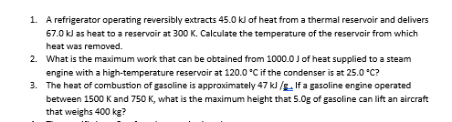 1. A refrigerator operating reversibly extracts 45.0 kJ of heat from a thermal reservoir and delivers
67.0 kJ as heat to a reservoir at 300 K. Calculate the temperature of the reservoir from which
heat was removed.
2.
What is the maximum work that can be obtained from 1000.0 J of heat supplied to a steam
engine with a high-temperature reservoir at 120.0 °C if the condenser is at 25.0°C?
3.
The heat of combustion of gasoline is approximately 47 kJ/g. If a gasoline engine operated
between 1500 K and 750 K, what is the maximum height that 5.0g of gasoline can lift an aircraft
that weighs 400 kg?