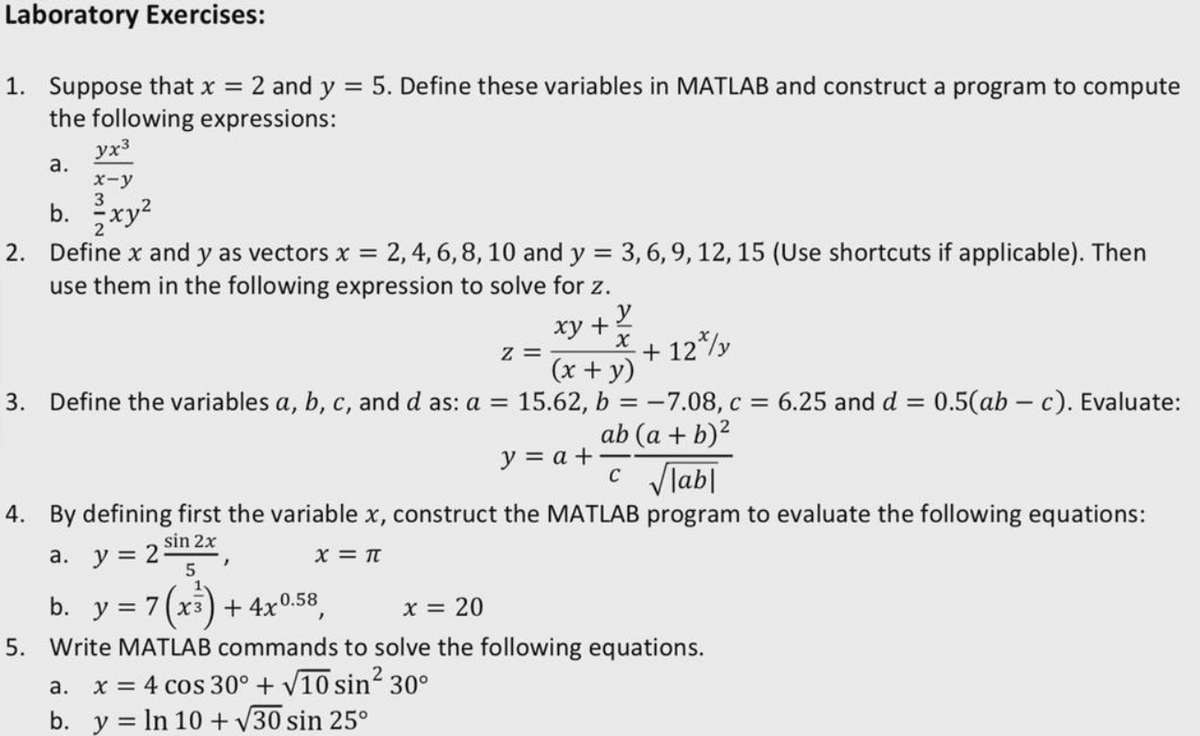 Laboratory Exercises:
1. Suppose that x = 2 and y = 5. Define these variables in MATLAB and construct a program to compute
the following expressions:
yx3
а.
x-y
3
b.
2. Define x and y as vectors x
2, 4, 6,8, 10 and y = 3, 6, 9, 12, 15 (Use shortcuts if applicable). Then
%3D
use them in the following expression to solve for z.
xy +
х
+ 12*/y
(x + y)
3. Define the variables a, b, c, and d as: a =
15.62, b
-7.08, c = 6.25 and d = 0.5(ab – c). Evaluate:
ab (a + b)?
%3D
y = a +
c lab|
4. By defining first the variable x, construct the MATLAB program to evaluate the following equations:
sin 2x
a. y = 2
X = Tt
b. у%3D 7(х3) +4x0.58,
5. Write MATLAB commands to solve the following equations.
X = 20
x = 4 cos 30° + V10 sin? 30°
b. y = In 10 + V30 sin 25°
а.
