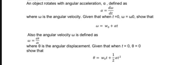 An object rotates with angular acceleration, a , defined as
do
a =
dt
where w is the angular velocity. Given that when t=0, w = wO, show that
w = wo + at
Also the angular velocity w is defined as
de
at
where 0 is the angular displacement. Given that when t = 0, 0 = 0
show that
1
0 = wot +5at?
