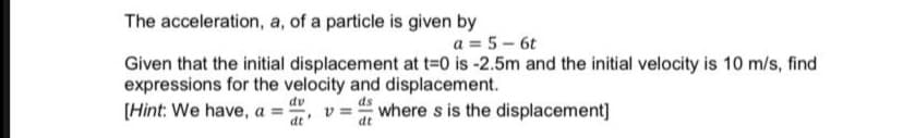 The acceleration, a, of a particle is given by
a = 5 - 6t
Given that the initial displacement at t=0 is -2.5m and the initial velocity is 10 m/s, find
expressions for the velocity and displacement.
[Hint: We have, a = "
dv
v = " where s is the displacement]
dt
dt
