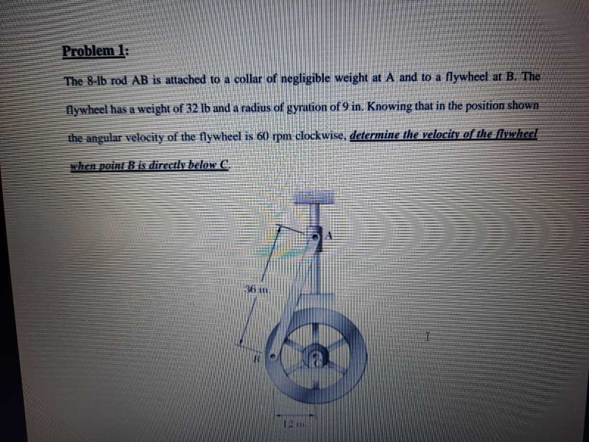 Problem 1:
The 8-lb rod AB is attached to a collar of negligible weight at A and to a flywheel at B. The
flywheel has a weight of 32 lb and a radius of gyration of 9 in. Knowing that in the position shown
the angular velocity of the flywheel is 60 rpm clockwise, determine the velocity of the flywheel
when point B is directly below C.
