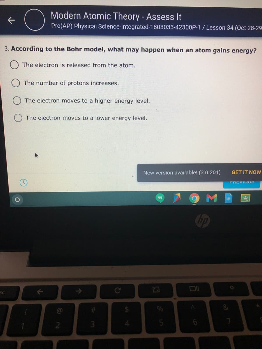 Modern Atomic Theory - Assess It
Pre(AP) Physical Science-Integrated-1803033-42300P-1 / Lesson 34 (Oct 28-29
3. According to the Bohr model, what may happen when an atom gains energy?
The electron is released from the atom.
The number of protons increases.
The electron moves to a higher energy level.
The electron moves to a lower energy level.
New version available! (3.0.201)
GET IT NOW
FREVIU
SC
%24
4.
