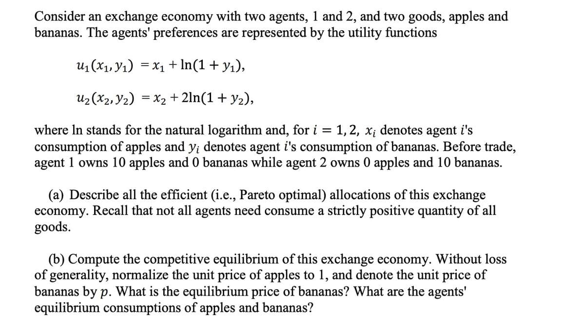 Consider an exchange economy with two agents, 1 and 2, and two goods, apples and
bananas. The agents' preferences are represented by the utility functions
U₁ (x₁, y₁) = x₁ + ln(1 + y₁),
U₂ (X₂, Y₂) = x₂ + 2ln(1 + y₂),
where In stands for the natural logarithm and, for i = 1, 2, x; denotes agent i's
consumption of apples and y; denotes agent i's consumption of bananas. Before trade,
agent 1 owns 10 apples and 0 bananas while agent 2 owns 0 apples and 10 bananas.
(a) Describe all the efficient (i.e., Pareto optimal) allocations of this exchange
economy. Recall that not all agents need consume a strictly positive quantity of all
goods.
(b) Compute the competitive equilibrium of this exchange economy. Without loss
of generality, normalize the unit price of apples to 1, and denote the unit price of
bananas by p. What is the equilibrium price of bananas? What are the agents'
equilibrium consumptions of apples and bananas?