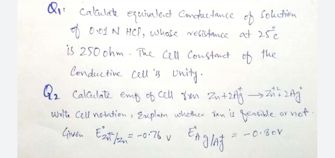 & calaulate eguivaled Conductance
Souetion
of
O O 01 N HCP, whase relistance at 25¢
is 250 ohm . The cell Coustanct
ef the
Conductive Cell 's onity.
Q2 Calculate emt of cell 8xn Zn+2f4 →Z2
write Cell notation, Euplain whether ixn is feasible
oY not.
Given
-0.80V
ニ
