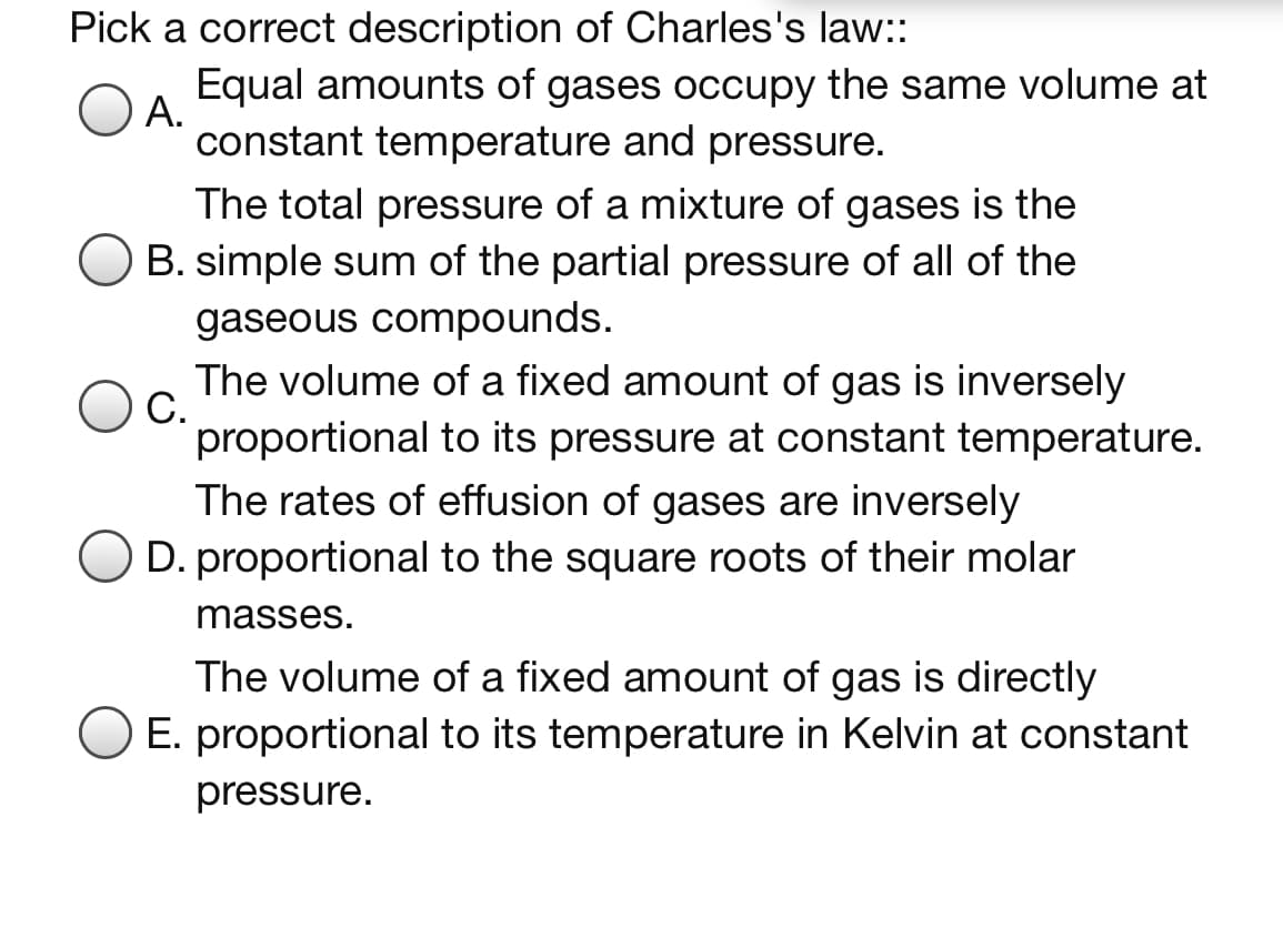 Pick a correct description of Charles's law::
Equal amounts of gases occupy the same volume at
А.
constant temperature and pressure.
The total pressure of a mixture of gases is the
B. simple sum of the partial pressure of all of the
gaseous compounds.
The volume of a fixed amount of gas is inversely
С.
proportional to its pressure at constant temperature.
The rates of effusion of gases are inversely
D. proportional to the square roots of their molar
masses.
The volume of a fixed amount of gas is directly
E. proportional to its temperature in Kelvin at constant
pressure.

