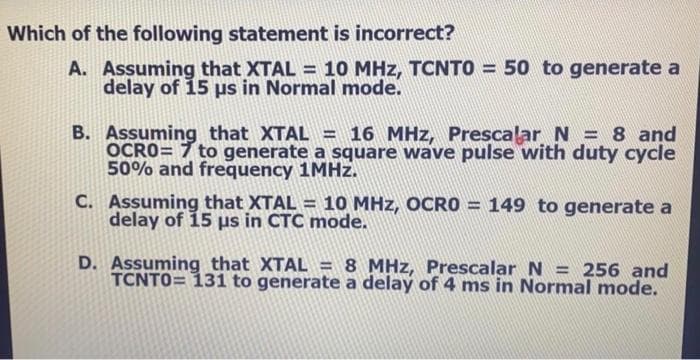 Which of the following statement is incorrect?
A. Assuming that XTAL = 10 MHz, TCNTO = 50 to generate a
delay of 15 us in Normal mode.
%3D
Assuming that XTAL = 16 MHz, Prescalar N = 8 and
OCRO= 7 to generate a square wave pulse with duty cycle
50% and frequency 1MHZ.
C. Assuming that XTAL = 10 MHz, OCRO = 149 to generate a
delay of 15 us in CTC mode.
D. Assuming that XTAL = 8 MHz, Prescalar N = 256 and
TCNTO= 131 to generate a delay of 4 ms in Normal mode.
%3D
