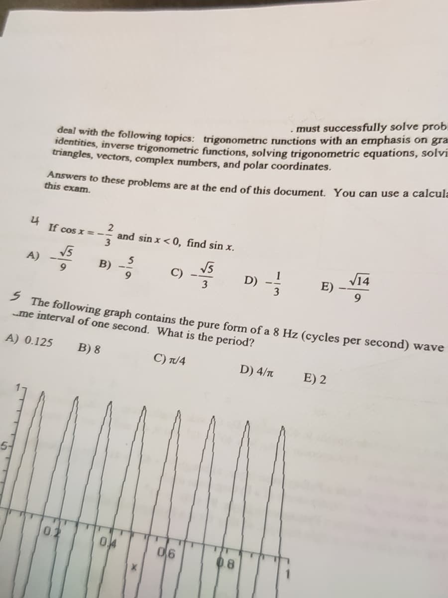 deal with the following topics: trigonometric runctions with an emphasis on gra
identities, inverse trigonometric functions, solving trigonometric equations, solvi.
triangles, vectors, complex numbers, and polar coordinates.
must successfully solve probi
Answers to these problems are at the end of this document. You can use a calcula
this exam.
4 If cos x =
and sin x < 0, find sin x.
3
V14
A)
5
B)
E)
9
D)
3
The following graph contains the pure form of a 8 Hz (cycles per second) wave
me interval of one second. What is the period?
A) 0.125
В) 8
C) T/4
D) 4/T
E) 2
0.2
0.4
06
0.8
