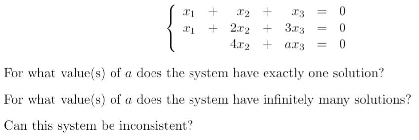 x2
+
x3
= 0
+ 2.x2 + 3.x3
4.x2 + ax3
%3D
For what value(s) of a does the system have exactly one solution?
For what value(s) of a does the system have infinitely many solutions?
Can this system be inconsistent?
