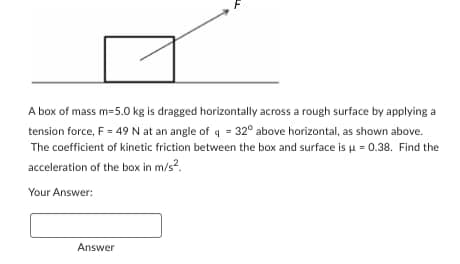 A box of mass m=5.0 kg is dragged horizontally across a rough surface by applying a
tension force, F = 49 N at an angle of q = 32° above horizontal, as shown above.
The coefficient of kinetic friction between the box and surface is μ = 0.38. Find the
acceleration of the box in m/s².
Your Answer:
Answer