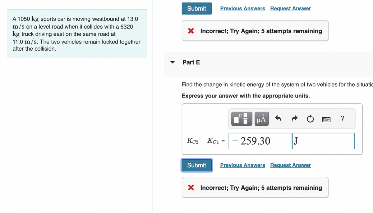 A 1050 kg sports car is moving westbound at 13.0
m/s on a level road when it collides with a 6320
kg truck driving east on the same road at
11.0 m/s. The two vehicles remain locked together
after the collision.
Submit Previous Answers Request Answer
X Incorrect; Try Again; 5 attempts remaining
Part E
Find the change in kinetic energy of the system of two vehicles for the situatio
Express your answer with the appropriate units.
KC2 - KC1
=
☐
μA
- 259.30
J
Submit Previous Answers Request Answer
X Incorrect; Try Again; 5 attempts remaining
?