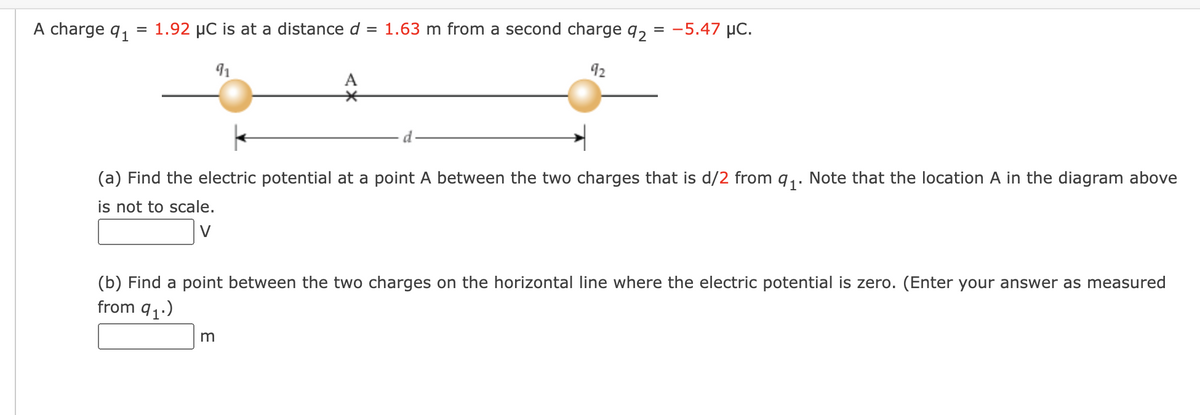 A charge 91
= 1.92 μC is at a distance d = 1.63 m from a second charge 92
91
92
A
*
m
= -5.47 μC.
(a) Find the electric potential at a point A between the two charges that is d/2 from q₁. Note that the location A in the diagram above
is not to scale.
V
(b) Find a point between the two charges on the horizontal line where the electric potential is zero. (Enter your answer as measured
from 9₁.)