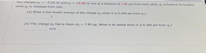 Two charges q; -3.20 nC and q₂ +8.08 nC are at a distance of 1.81 um from each other. q, is fixed at its location
while q2 is released from rest.
(a) What is the kinetic energy of the charge d₂ when it is 0.340 um from q,?
(b) The charge q2 has a mass m₂- 7.85 µg. What is its speed when it is 0.340 um from 9₁?
m/s