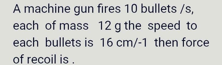 A machine gun fires 10 bullets /s,
each of mass 12 g the speed to
each bullets is 16 cm/-1 then force
of recoil is .
