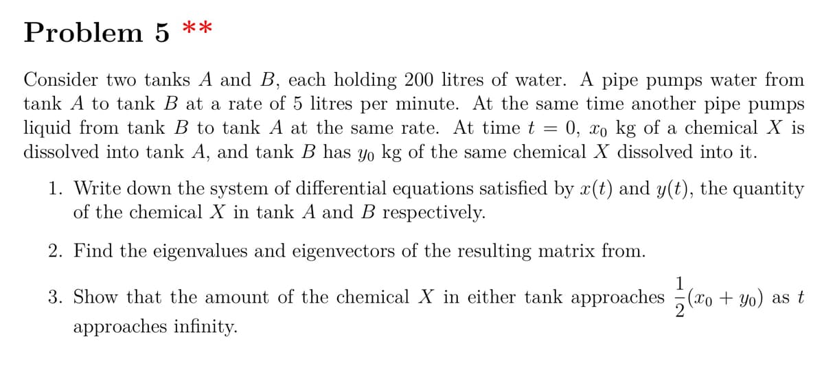 Problem 5 **
Consider two tanks A and B, each holding 200 litres of water. A pipe pumps water from
tank A to tank B at a rate of 5 litres per minute. At the same time another pipe pumps
liquid from tank B to tank A at the same rate. At time t = 0, xo kg of a chemical X is
dissolved into tank A, and tank B has Yo kg of the same chemical X dissolved into it.
1. Write down the system of differential equations satisfied by x(t) and y(t), the quantity
of the chemical X in tank A and B respectively.
2. Find the eigenvalues and eigenvectors of the resulting matrix from.
1
3. Show that the amount of the chemical X in either tank approaches (xo + Yo) as t
approaches infinity.

