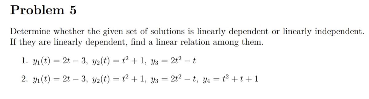 Problem 5
Determine whether the given set of solutions is linearly dependent or linearly independent.
If they are linearly dependent, find a linear relation among them.
1. yı(t) = 2t – 3, y2(t) = t² + 1, y3 = 2t2 – t
2. yı(t) = 2t – 3, y2(t) = t² + 1, y3 =
2t2 – t, y4 = t2 +t+1
%3D
