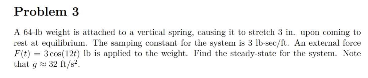Problem 3
A 64-lb weight is attached to a vertical spring, causing it to stretch 3 in. upon coming to
rest at equilibrium. The samping constant for the system is 3 lb-sec/ft. An external force
F(t) = 3 cos(12t) lb is applied to the weight. Find the steady-state for the system. Note
that
g× 32 ft/s².
