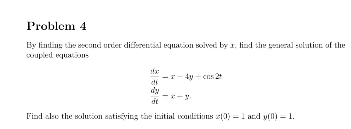 Problem 4
By finding the second order differential equation solved by x, find the general solution of the
coupled equations
dx
= x – 4y + cos 2t
dt
dy
= x + y.
dt
Find also the solution satisfying the initial conditions x(0)
= 1 and y(0) = 1.
