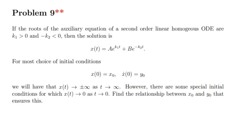Problem 9**
If the roots of the auxiliary equation of a second order linear homogeous ODE are
ki > 0 and -k2 < 0, then the solution is
x(t) = Ae*it + Be¯k2t.
For most choice of initial conditions
x(0)
= x0, i(0) = Yo
we will have that x(t) → t0 as t → 0. However, there are some special initial
conditions for which x(t) → 0 as t → 0. Find the relationship between xo and yo that
ensures this.
