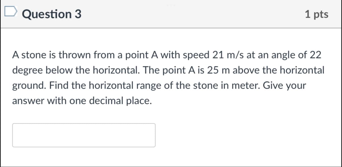 Question 3
1 pts
A stone is thrown from a point A with speed 21 m/s at an angle of 22
degree below the horizontal. The point A is 25 m above the horizontal
ground. Find the horizontal range of the stone in meter. Give your
answer with one decimal place.
