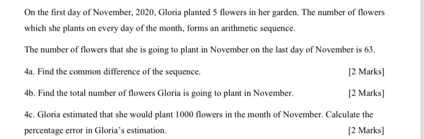 On the first day of November, 2020, Gloria planted 5 flowers in her garden. The number of flowers
which she plants on every day of the month, forms an arithmetic sequence.
The number of flowers that she is going to plant in November on the last day of November is 63.
4a. Find the common difference of the sequence.
[2 Marks]
4b. Find the total number of flowers Gloria is going to plant in November.
[2 Marks]
4c. Gloria estimated that she would plant 1000 flowers in the month of November. Calculate the
percentage error in Gloria's estimation.
[2 Marks]
