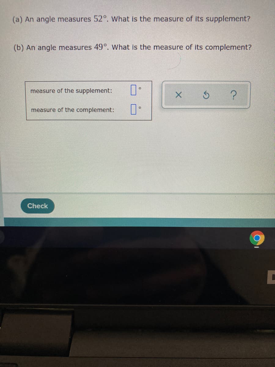 (a) An angle measures 52°. Wwhat is the measure of its supplement?
(b) An angle measures 49°. What is the measure of its complement?
measure of the supplement:
measure of the complement:
Check
