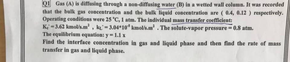 Q1 Gas (A) is diffusing through a non-diffusing water (B) in a wetted wall column. It was recorded
that the bulk gas concentration and the bulk liquid concentration are ( 0.4, 0.12 ) respectively.
Operating conditions were 25 °C, 1 atm. The individual mass transfer coefficient:
K 3.62 kmol/s.m2, kL 3.04*10 kmol/s.m'. The solute-vapor pressure = 0.8 atm.
The equilibrium equation: y 1.1 x
Find the interface concentration in gas and liquid phase and then find the rate of mass
transfer in gas and liquid phase.
%3D
%3D
