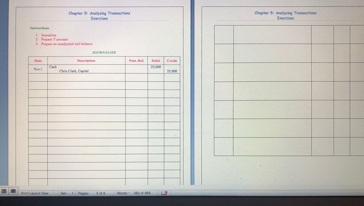 Chapter 5: Analyzing Transactions
Exercises
Chapter 5: Analyzing Transactions
Exercises
Instructions
1. Journalize
2. Prepare T account
3. Prepare an unadjusted trail balance
JOURNALIZE
Date
Description
Post. Ref.
Deblt
Credit
Cash
25,000
Nov.1
Chris Clark, Capital
25,000
Print Layout iew
Sec
1 Pages:
3 of 6
Words: 383 of 669
