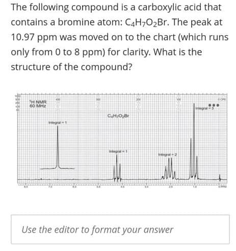 The following compound is a carboxylic acid that
contains a bromine atom: C4H,02Br. The peak at
10.97 ppm was moved on to the chart (which runs
only from 0 to 8 ppm) for clarity. What is the
structure of the compound?
H NMR
60 MHz
CaHO,Br
Crtegral1
tntegre1
Use the editor to format your answer

