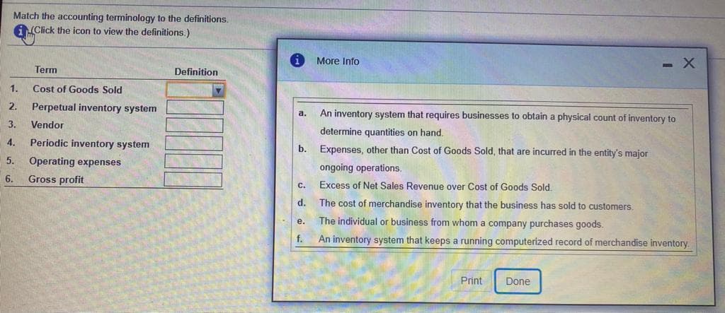Match the accounting terminology to the definitions.
A(Click the icon to view the definitions.)
More Info
- X
Term
Definition
1.
Cost of Goods Sold
2.
Perpetual inventory system
An inventory system that requires businesses to obtain a physical count of inventory to
а.
3.
Vendor
determine quantities on hand.
4.
Periodic inventory system
Expenses, other than Cost of Goods Sold, that are incurred in the entity's major
b.
5.
Operating expenses
ongoing operations.
6.
Gross profit
Excess of Net Sales Revenue over Cost of Goods Sold
C.
d.
The cost of merchandise inventory that the business has sold to customers.
The individual or business from whom a company purchases goods.
е.
f.
An inventory system that keeps a running computerized record of merchandise inventory
Print
Done
