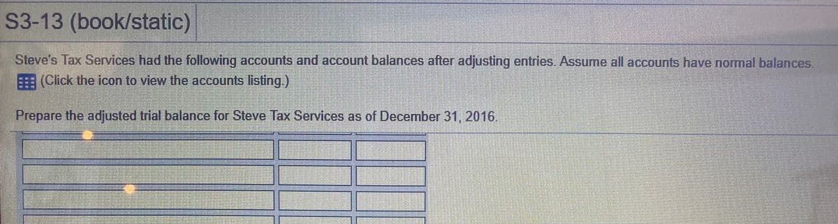 S3-13 (book/static)
Steve's Tax Services had the following accounts and account balances after adjusting entries. Assume all accounts have normal balances.
(Click the icon to view the accounts listing.)
Prepare the adjusted trial balance for Steve Tax Services as of December 31, 2016
