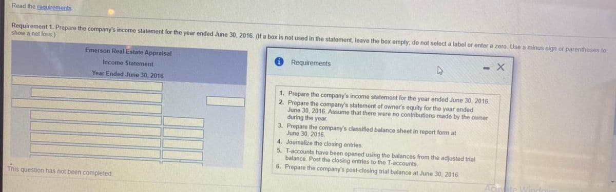 Read the requirements.
Requirement 1. Prepare the company's income statement for the year ended June 30, 2016. (If a box is not used in the statement, leave the box empty; do not select a label or enter a zero. Use
show a net loss.)
minus sign or parentheses to
Emerson Real Estate Appraisal
Requirements
Income Statement
Year Ended June 30, 2016
1. Prepare the company's income statement for the year ended June 30, 2016.
2. Prepare the company's statement of owner's equity for the year ended
June 30, 2016. Assume that there were no contributions made by the owner
during the year.
3. Prepare the company's classified balance sheet in report form at
June 30, 2016.
4. Journalize the closing entries.
5. T-accounts have been opened using the balances from the adjusted trial
balance. Post the closing entries to the T-accounts.
6. Prepare the company's post-closing trial balance at June 30, 2016.
This question has not been completed.
