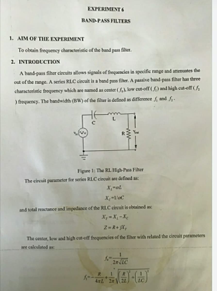 EXPERIMENT 6
BAND-PASS FILTERS
1. AIM OF THE EXPERIMENT
To obtain frequency characteristic of the band
pass
filter.
2. INTRODUCTION
A band-pass filter circuits allows signals of frequencies in specific range and attenuates the
out of the range. A series RLC circuit is a band pass filter. A passive band-pass filter has three
characteristic frequency which are named as center ( f.), low cut-off ( f;) and high cut-off ( f
) frequency. The bandwidth (BW) of the filter is defined as difference f, and f.
L.
Figure 1: The RL High-Pass Filter
The circuit parameter for series RLC circuit are defined as:
X=1/@C
and total reactance and impedance of the RLC circuit is obtained as:
X, = X, -Xc
Z = R+ jX,
The center, low and high cut-off frequencies of the filter with related the circuit parameters
are calculated as:
1
fo
27 LC
R.
4 L 2n
2L
LC
