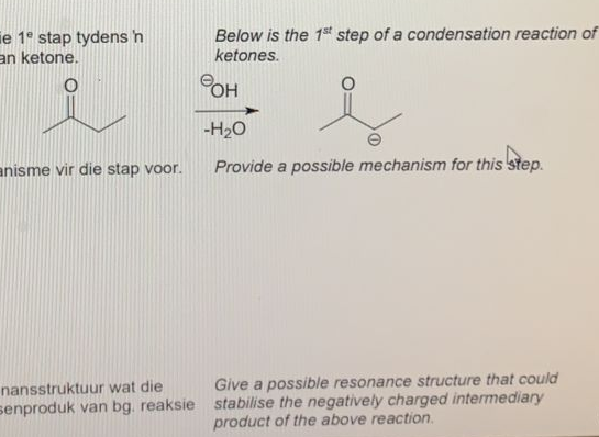 ie 1° stap tydens h
an ketone.
Below is the 1st step of a condensation reaction of
ketones.
POH
-H20
anisme vir die stap voor.
Provide a possible mechanism for this step.
nansstruktuur wat die
Give a possible resonance structure that could
senproduk van bg. reaksie stabilise the negatively charged intermediary
product of the above reaction.
