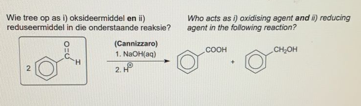 Wie tree op as i) oksideermiddel en ii)
reduseermiddel in die onderstaande reaksie?
Who acts as i) oxidising agent and i) reducing
agent in the following reaction?
(Cannizzaro)
1. NaOH(aq)
соон
CH2OH
H.
2. HP
2.
