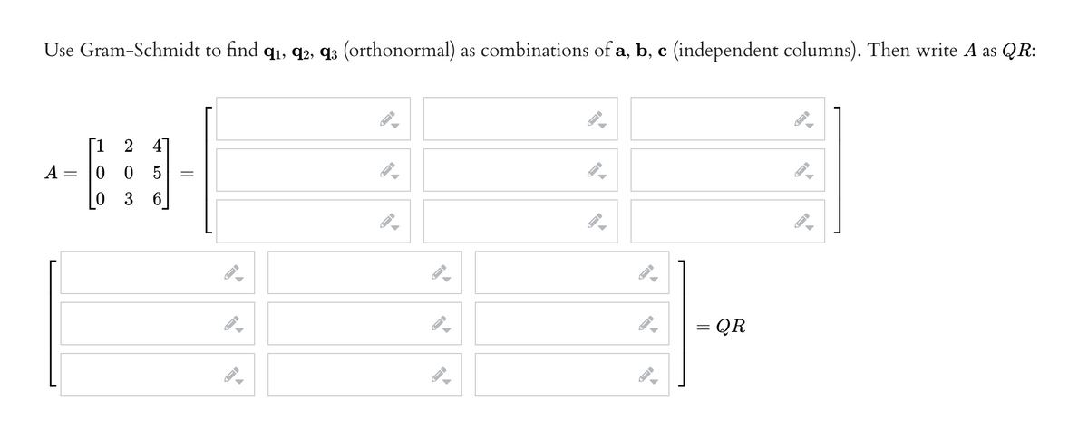 Use Gram-Schmidt to find q1, q2, q3 (orthonormal) as combinations of a, b, c (independent columns). Then write A as QR:
Г1 2 4
0 0
0 3 6
A
5
= QR
