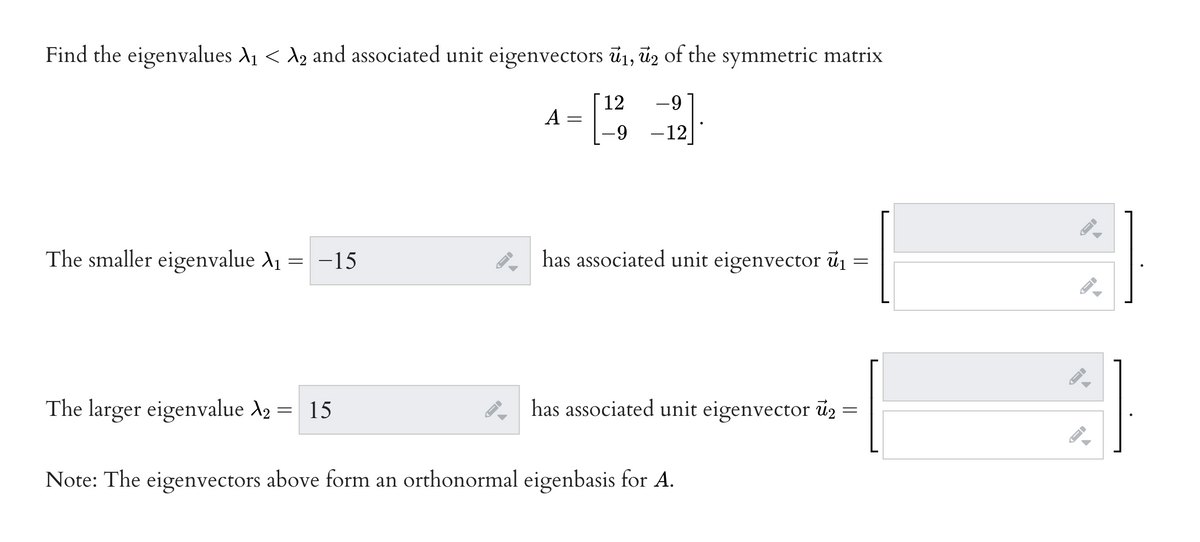 Find the eigenvalues A1 < A2 and associated unit eigenvectors ū1, ūz of the symmetric matrix
[12
A
6-
-12
The smaller eigenvalue A1
= -15
2 has associated unit eigenvector ū1 =
The larger eigenvalue X2 = 15
has associated unit eigenvector ü2 =
Note: The eigenvectors above form an orthonormal eigenbasis for A.
