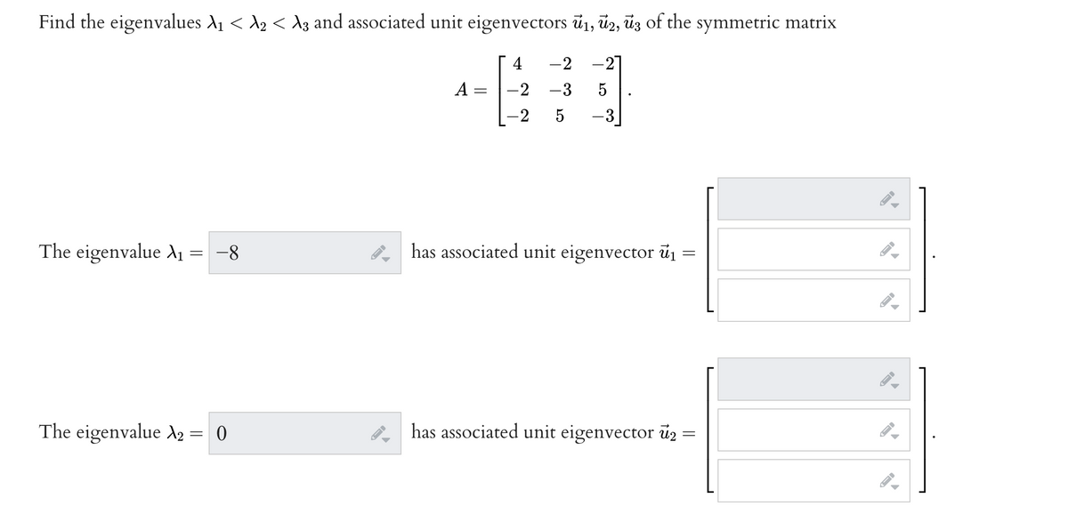 Find the eigenvalues A1 < A2 < Ag and associated unit eigenvectors ū1, ü2, ūz of the symmetric matrix
4
-2
-27
A
-3
5
-2
-3
The eigenvalue A
-8
has associated unit eigenvector ủ1 =
The eigenvalue A2 = 0
has associated unit eigenvector u2 =
