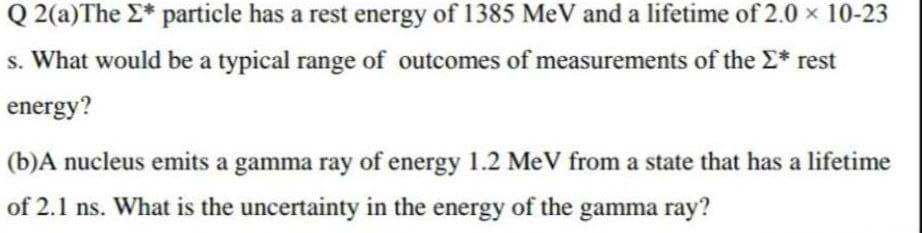 Q 2(a)The E* particle has a rest energy of 1385 MeV and a lifetime of 2.0 x 10-23
s. What would be a typical range of outcomes of measurements of the E* rest
energy?
(b)A nucleus emits a gamma ray of energy 1.2 MeV from a state that has a lifetime
of 2.1 ns. What is the uncertainty in the energy of the gamma ray?
