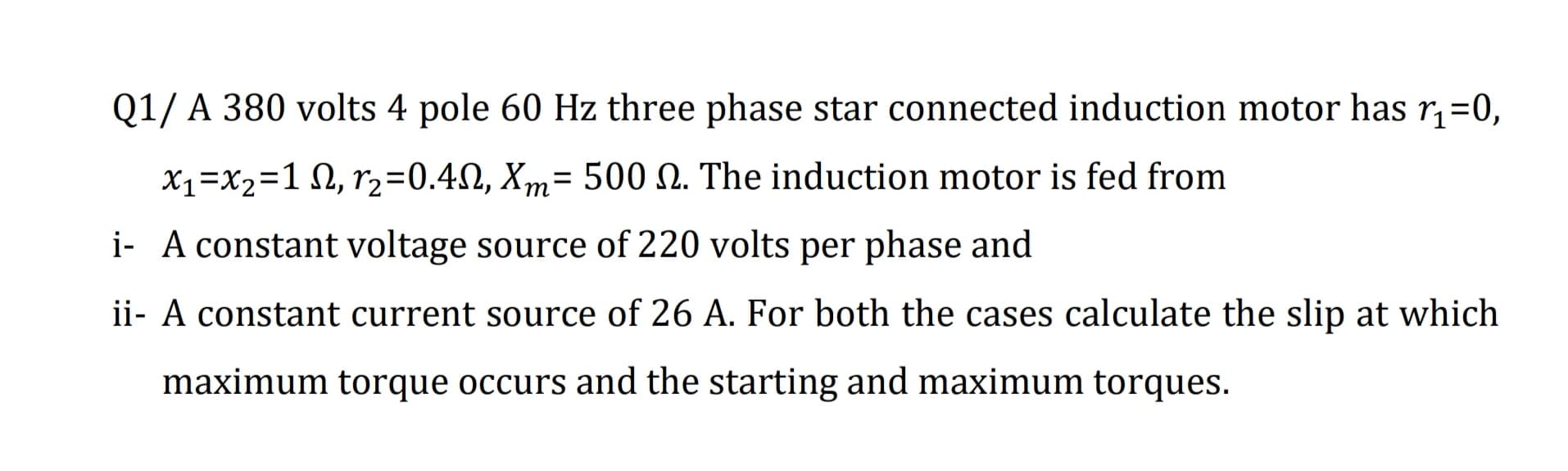 Q1/ A 380 volts 4 pole 60 Hz three phase star connected induction motor has r,=0,
X1=X2=1 N, r2=0.4N, Xm= 500 N. The induction motor is fed from
%D
т
i- A constant voltage source of 220 volts per phase and
ii- A constant current source of 26 A. For both the cases calculate the slip at which
maximum torque occurs and the starting and maximum torques.
