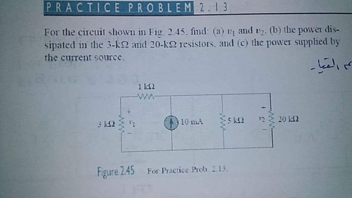 PRACTICE PROBLEM 2.13
For the circuit shown in Fig. 2.45. find: (a) vị and v2. (b) the power dis-
sipated in the 3-k2 and 20-k2 resistors, and (c) the power supplied by
the current source.
1 k2
ww
10 mA
12 20 k2
3 k2
Figure 2.45 For Practice Prob. 2.13.
