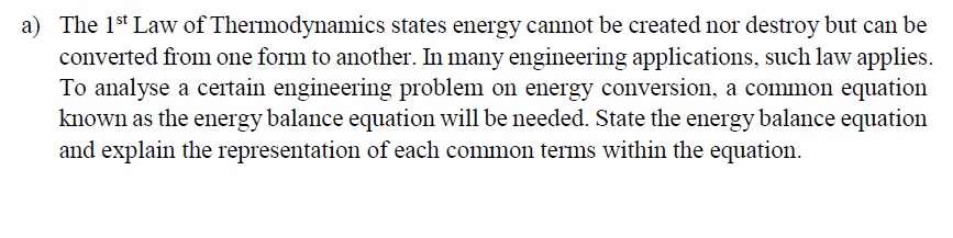 a) The 1st Law of Thermodynamics states energy cannot be created nor destroy but can be
converted from one form to another. In many engineering applications, such law applies.
To analyse a certain engineering problem on energy conversion, a common equation
known as the energy balance equation will be needed. State the energy balance equation
and explain the representation of each common terms within the equation.
