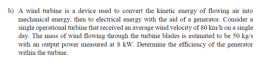 b) A wind turbine is a device used to convert the kinetic energy of flowing air into
mechanical energy, then to electrical energy with the aid of a generator. Consider a
single operational turbine that received an average wind velocity of 80 km/h on a single
day. The mass of wind flowing through the turbine blades is estimated to be 50 kg/s
with an output power measured at 8 kW. Determine the efficiency of the generator
within the turbine.
