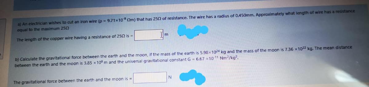 a) An electrician wishes to cut an iron wire (p = 9.71x10 Qm) that has 250 of resistance. The wire has a radius of 0.450mm. Approximately what length of wire has a resistance
equal to the maximum 250
The length of the copper wire having a resistance of 25Q is =
b) Calculate the gravitational force between the earth and the moon, if the mass of the earth is 5.98x104 kg and the mass of the moon is 7.36 x1022 kg. The mean distance
between the earth and the moon is 3.85 x10 m and the universal gravitational constant G = 6.67 x101 Nm/kg.
The gravitational force between the earth and the moon is =
