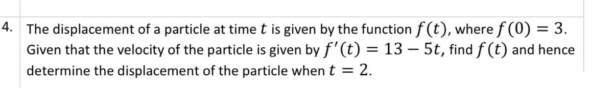 4. The displacement of a particle at time t is given by the function f (t), where f (0) = 3.
Given that the velocity of the particle is given by f'(t) = 13 –- 5t, find f (t) and hence
determine the displacement of the particle when t =
2.
