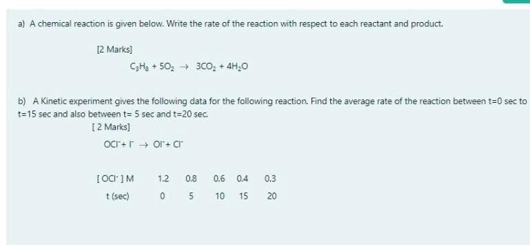 a) A chemical reaction is given below. Write the rate of the reaction with respect to each reactant and product.
[2 Marks)
CH3 + 50, → 30o, + 4H,0
b) A Kinetic experiment gives the following data for the following reaction. Find the average rate of the reaction between t=0 sec to
t=15 sec and also between t= 5 sec and t=20 sec.
[2 Marks)
oCr+r → Ol + cr
[ OCr ]M
1.2
0.8
0.3
0.6
0.4
t (sec)
0 5
10
15
20
